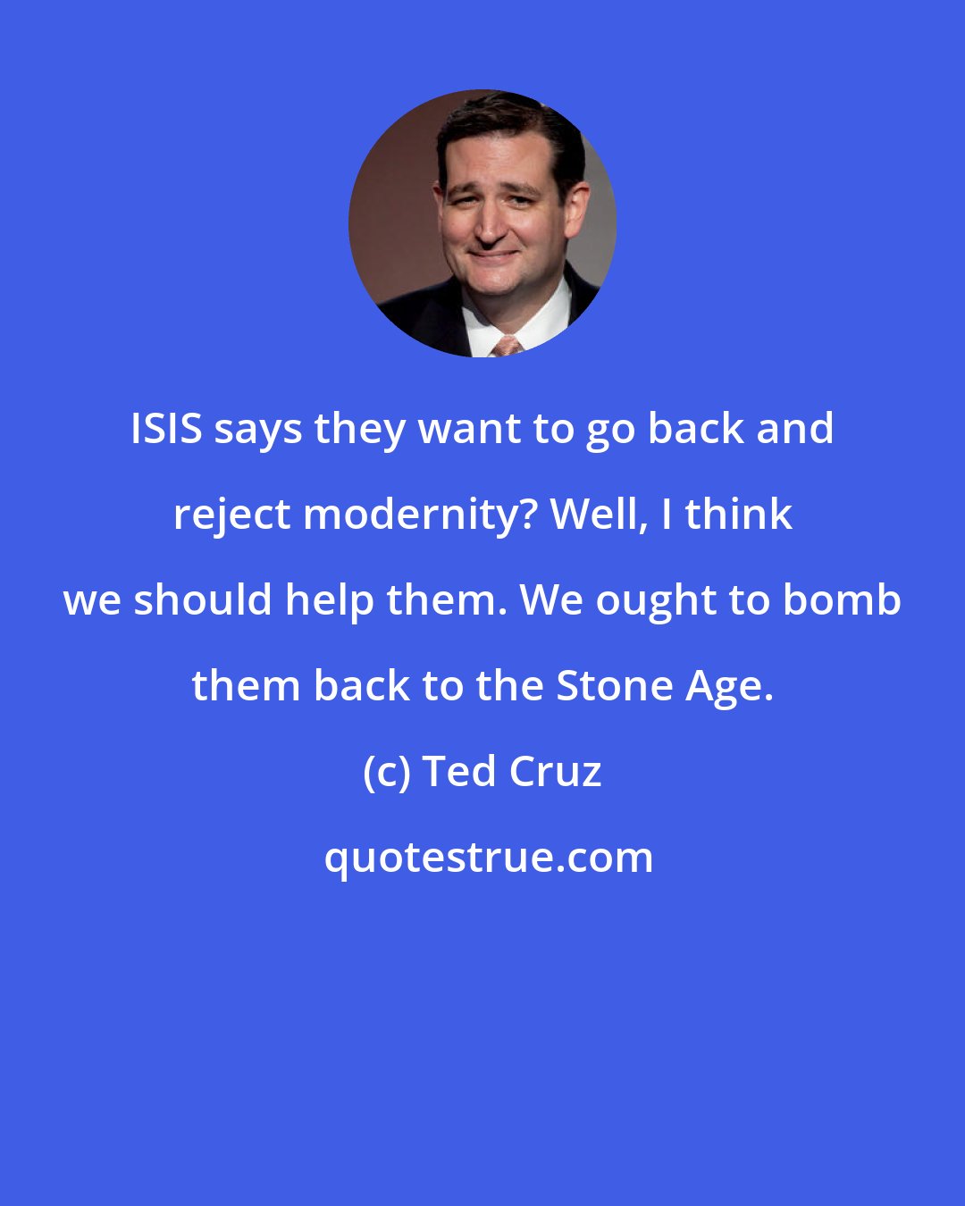 Ted Cruz: ISIS says they want to go back and reject modernity? Well, I think we should help them. We ought to bomb them back to the Stone Age.