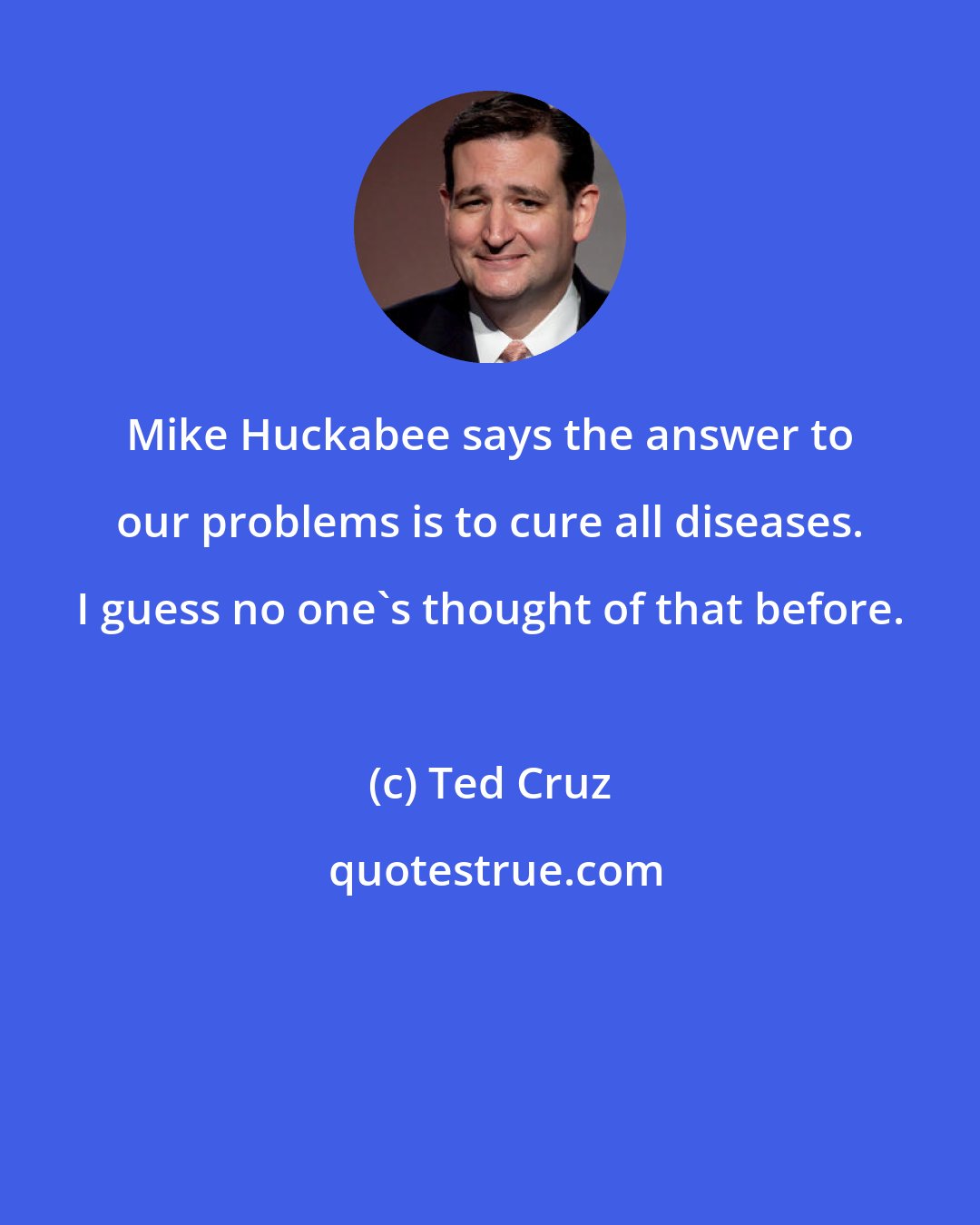 Ted Cruz: Mike Huckabee says the answer to our problems is to cure all diseases. I guess no one's thought of that before.