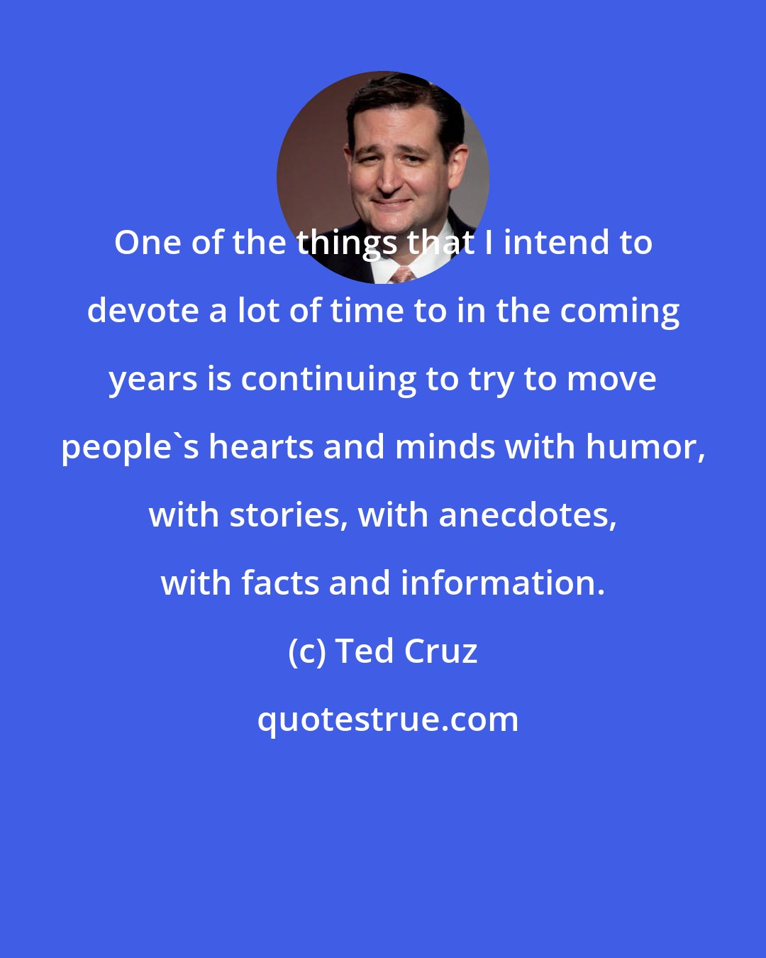 Ted Cruz: One of the things that I intend to devote a lot of time to in the coming years is continuing to try to move people's hearts and minds with humor, with stories, with anecdotes, with facts and information.