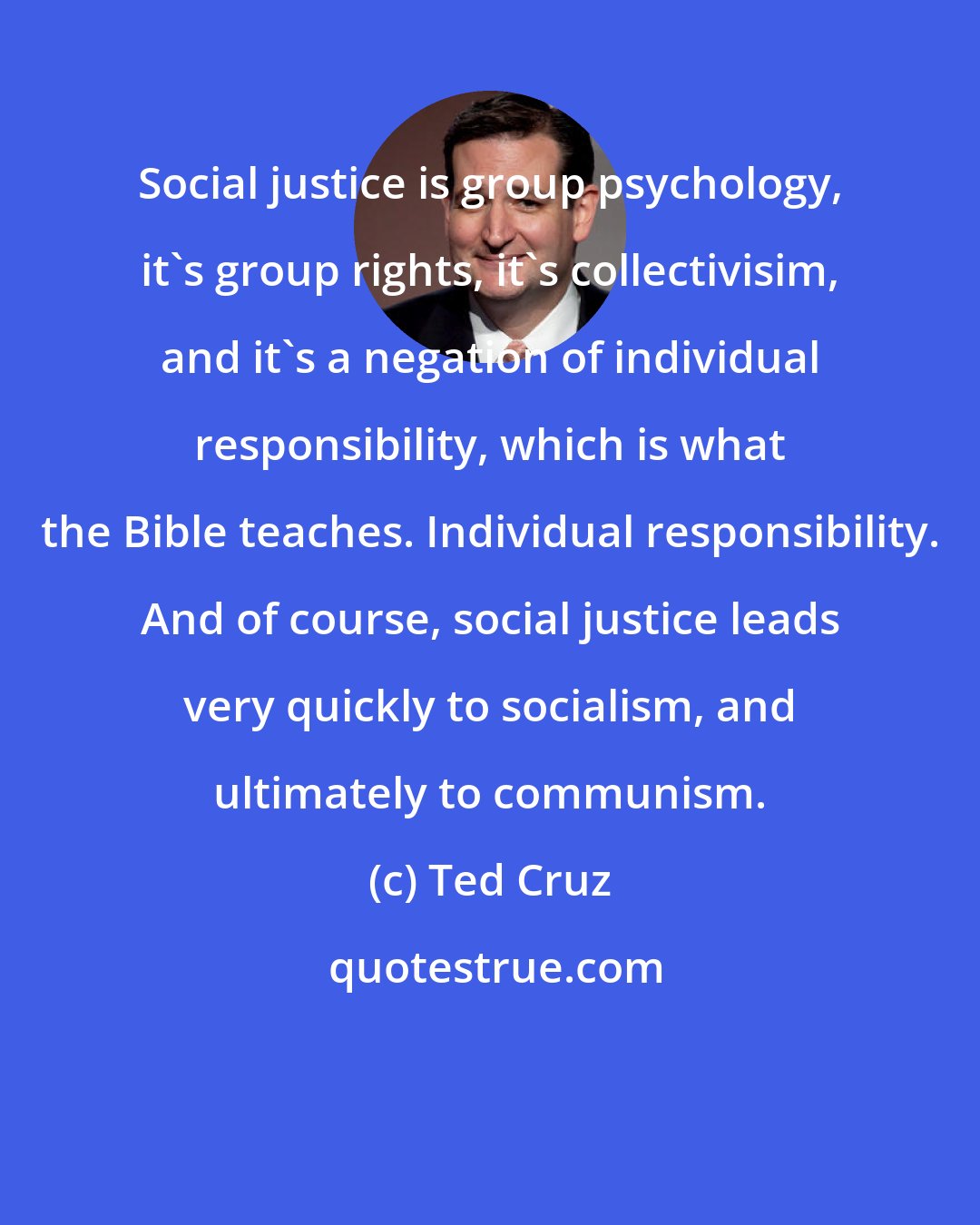 Ted Cruz: Social justice is group psychology, it's group rights, it's collectivisim, and it's a negation of individual responsibility, which is what the Bible teaches. Individual responsibility. And of course, social justice leads very quickly to socialism, and ultimately to communism.