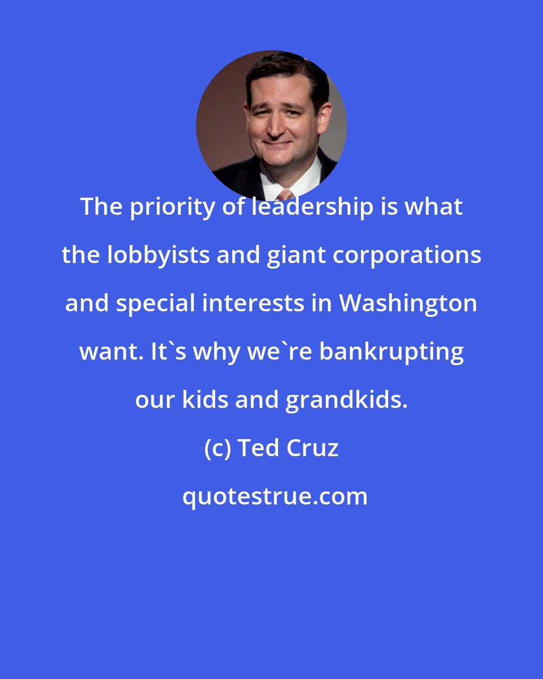 Ted Cruz: The priority of leadership is what the lobbyists and giant corporations and special interests in Washington want. It's why we're bankrupting our kids and grandkids.