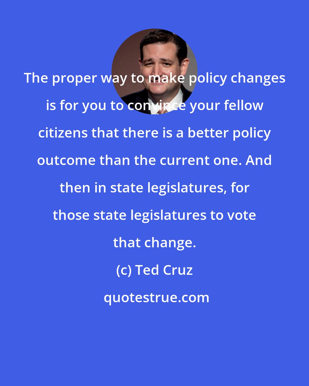 Ted Cruz: The proper way to make policy changes is for you to convince your fellow citizens that there is a better policy outcome than the current one. And then in state legislatures, for those state legislatures to vote that change.