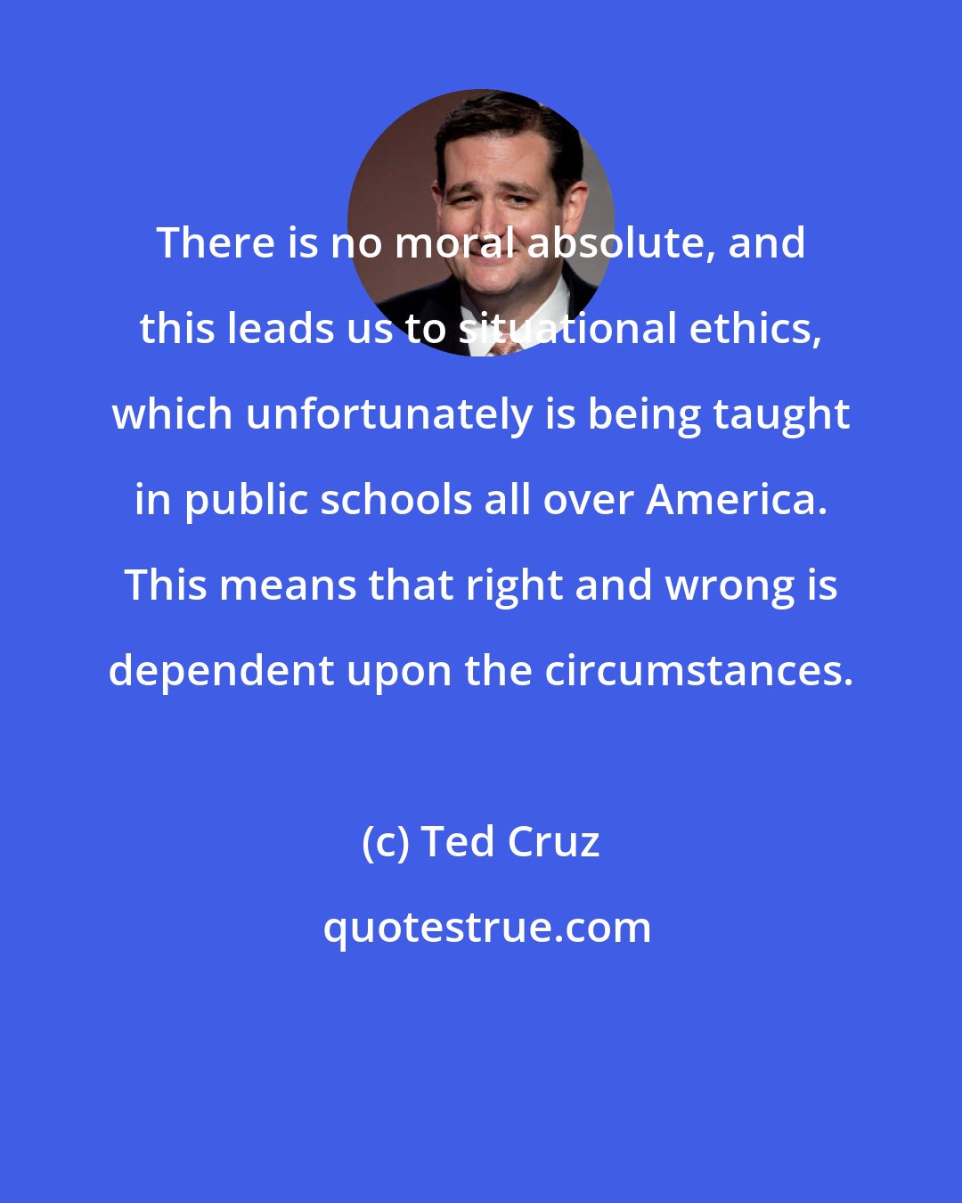 Ted Cruz: There is no moral absolute, and this leads us to situational ethics, which unfortunately is being taught in public schools all over America. This means that right and wrong is dependent upon the circumstances.