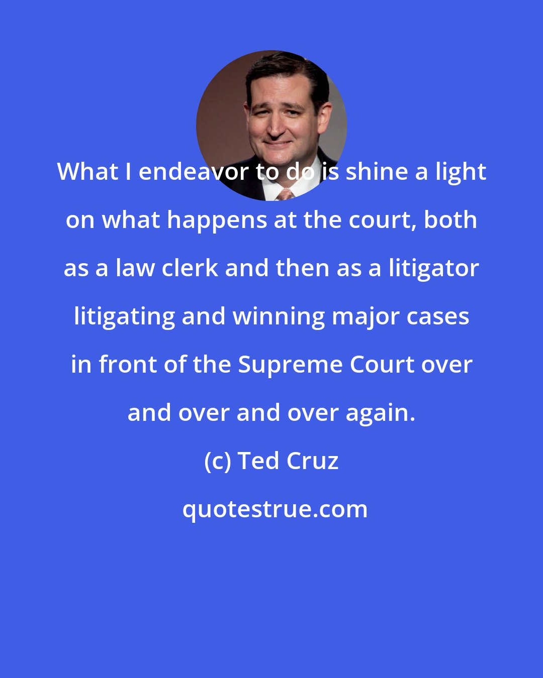 Ted Cruz: What I endeavor to do is shine a light on what happens at the court, both as a law clerk and then as a litigator litigating and winning major cases in front of the Supreme Court over and over and over again.