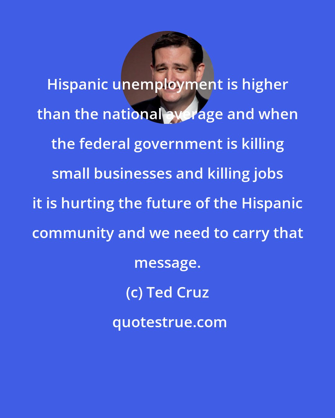 Ted Cruz: Hispanic unemployment is higher than the national average and when the federal government is killing small businesses and killing jobs it is hurting the future of the Hispanic community and we need to carry that message.