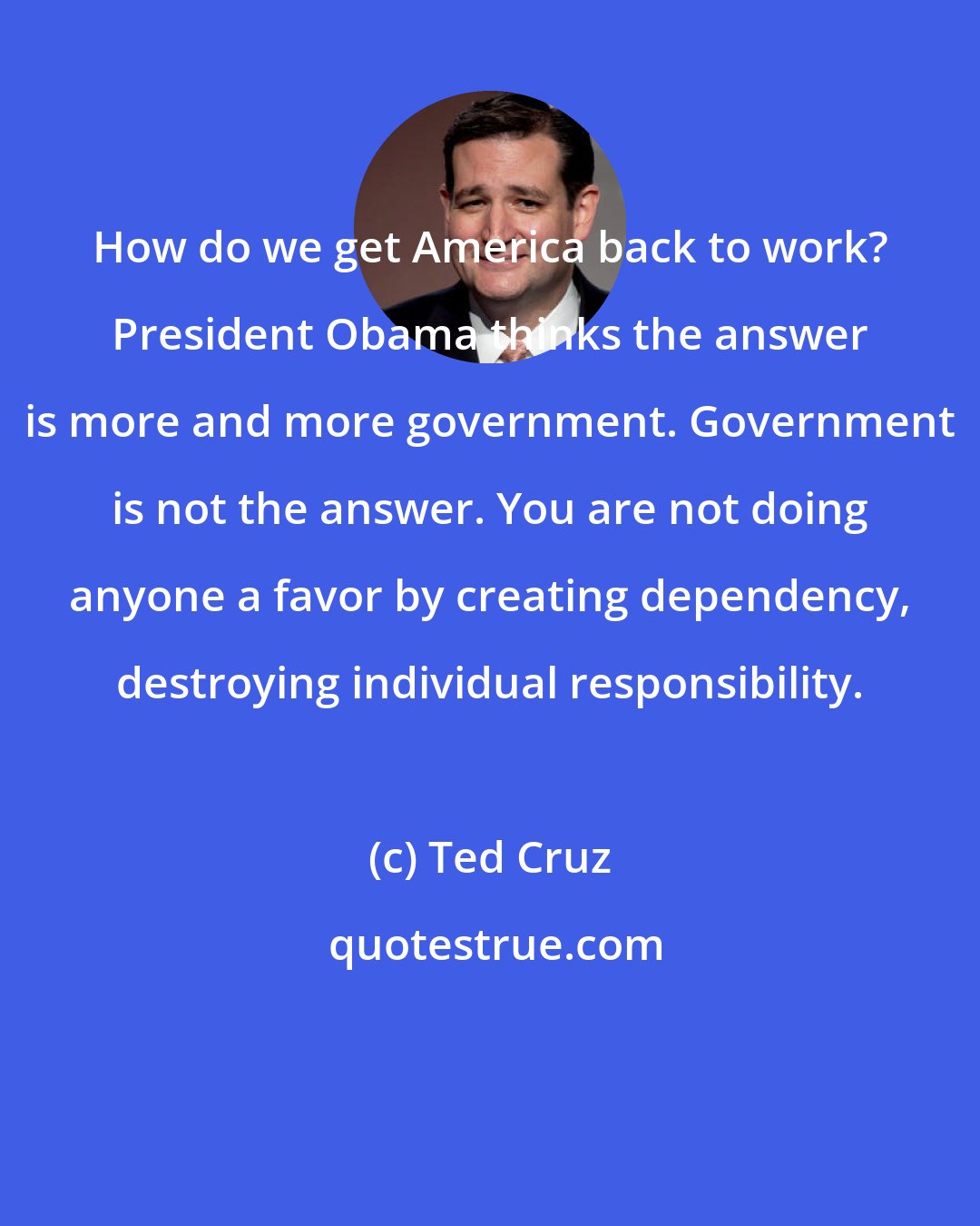 Ted Cruz: How do we get America back to work? President Obama thinks the answer is more and more government. Government is not the answer. You are not doing anyone a favor by creating dependency, destroying individual responsibility.