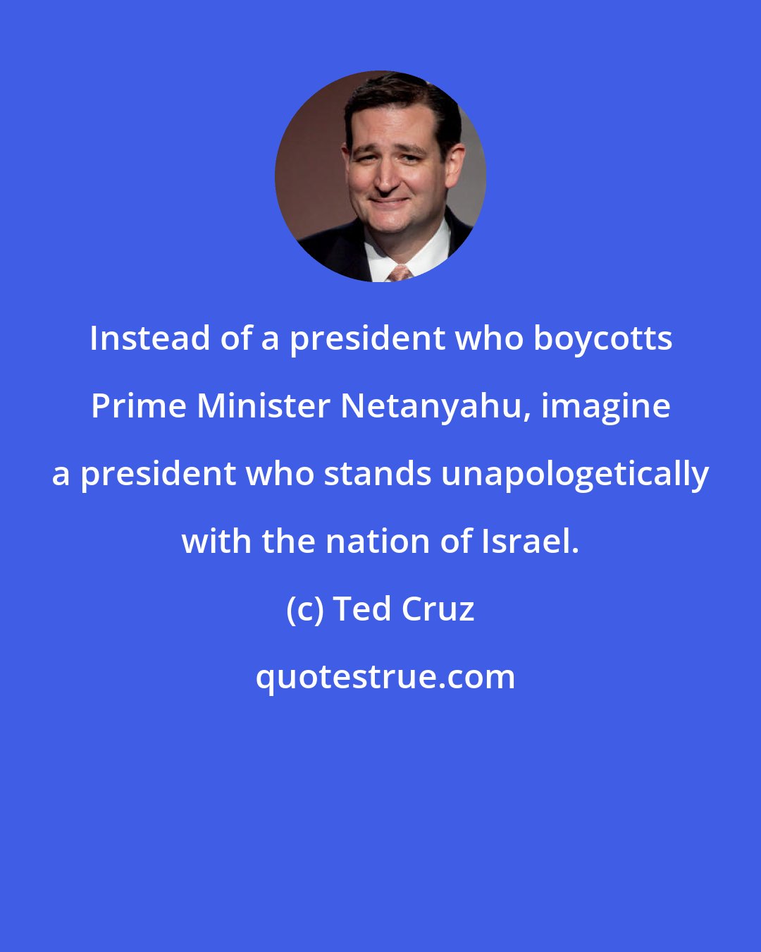 Ted Cruz: Instead of a president who boycotts Prime Minister Netanyahu, imagine a president who stands unapologetically with the nation of Israel.