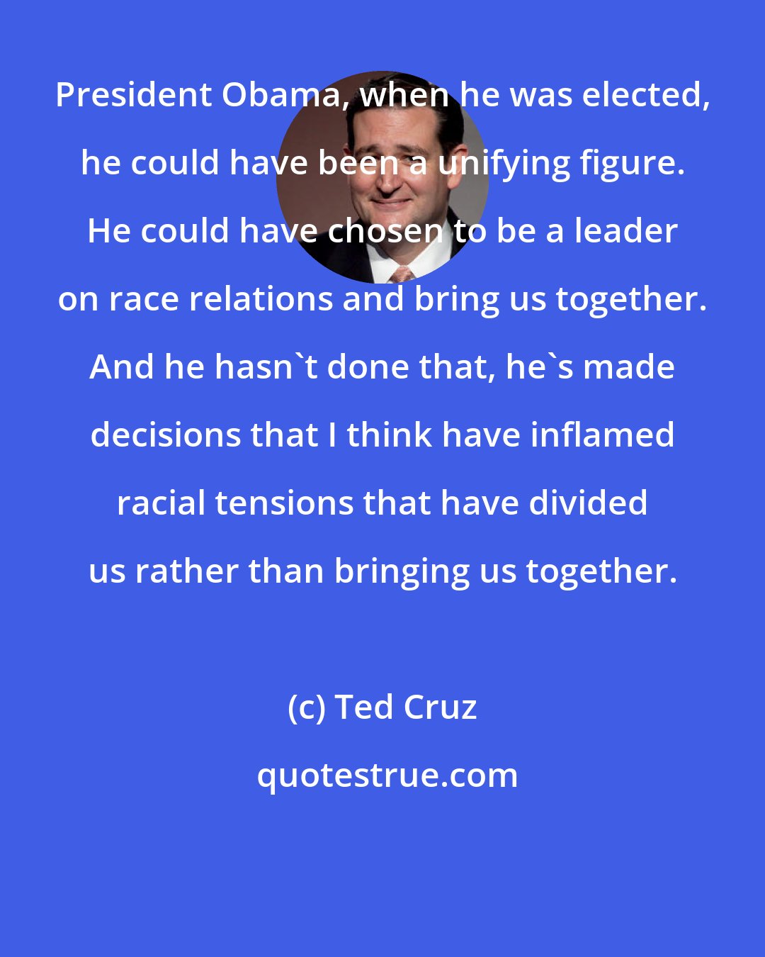 Ted Cruz: President Obama, when he was elected, he could have been a unifying figure. He could have chosen to be a leader on race relations and bring us together. And he hasn't done that, he's made decisions that I think have inflamed racial tensions that have divided us rather than bringing us together.