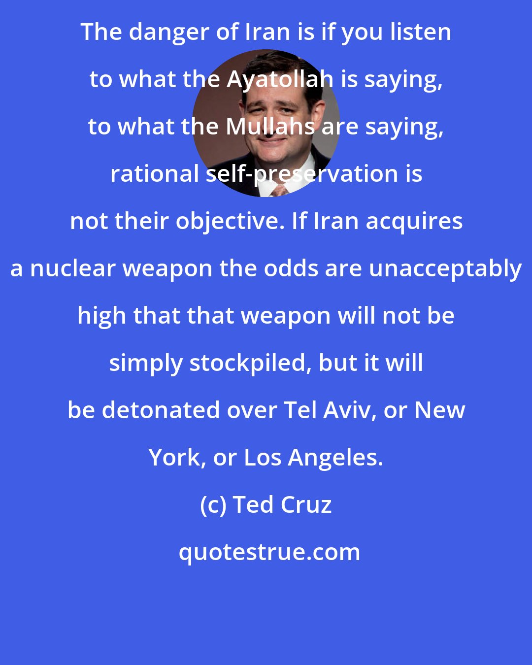 Ted Cruz: The danger of Iran is if you listen to what the Ayatollah is saying, to what the Mullahs are saying, rational self-preservation is not their objective. If Iran acquires a nuclear weapon the odds are unacceptably high that that weapon will not be simply stockpiled, but it will be detonated over Tel Aviv, or New York, or Los Angeles.