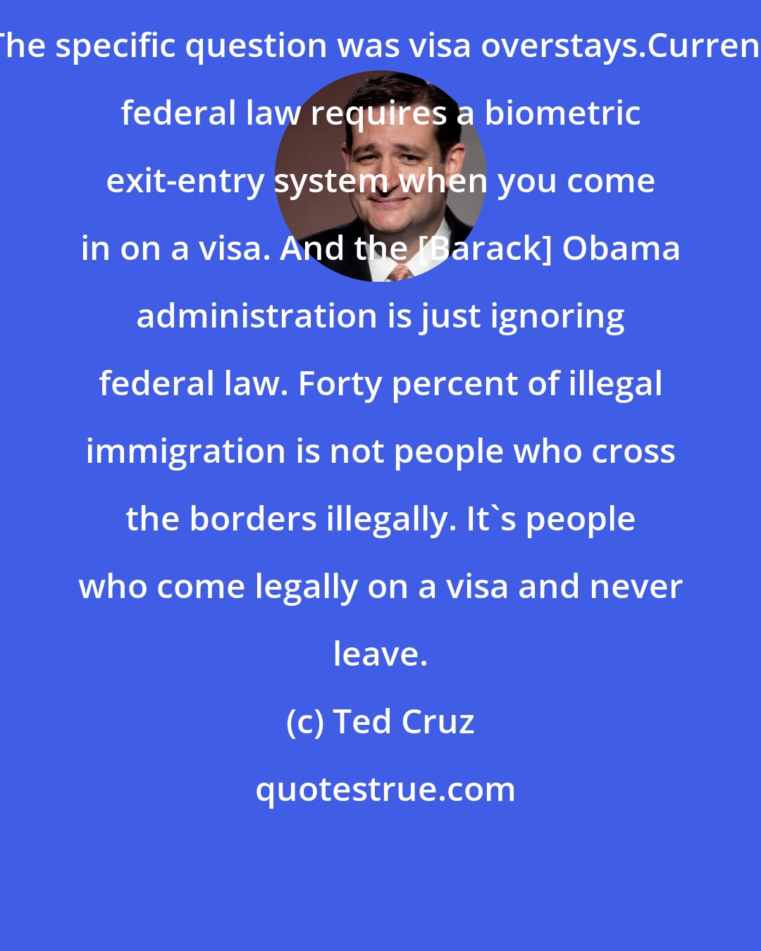 Ted Cruz: The specific question was visa overstays.Current federal law requires a biometric exit-entry system when you come in on a visa. And the [Barack] Obama administration is just ignoring federal law. Forty percent of illegal immigration is not people who cross the borders illegally. It's people who come legally on a visa and never leave.