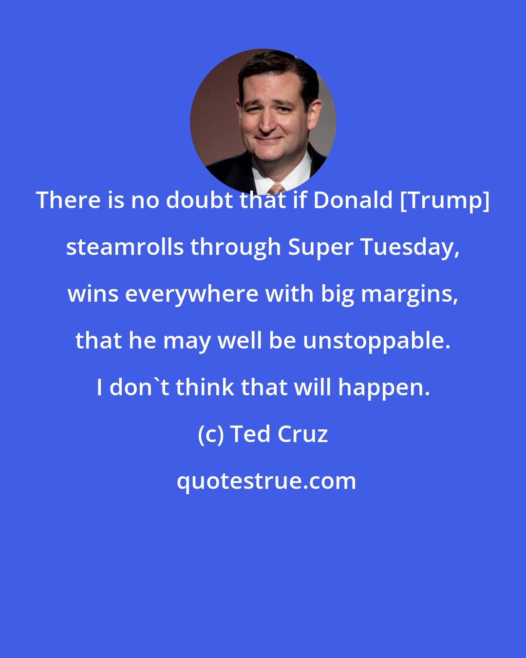 Ted Cruz: There is no doubt that if Donald [Trump] steamrolls through Super Tuesday, wins everywhere with big margins, that he may well be unstoppable. I don't think that will happen.