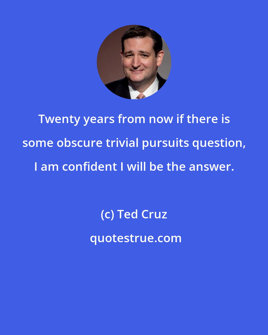 Ted Cruz: Twenty years from now if there is some obscure trivial pursuits question, I am confident I will be the answer.