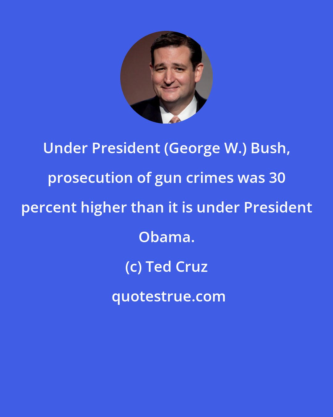 Ted Cruz: Under President (George W.) Bush, prosecution of gun crimes was 30 percent higher than it is under President Obama.