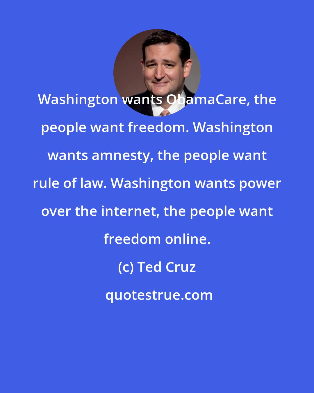 Ted Cruz: Washington wants ObamaCare, the people want freedom. Washington wants amnesty, the people want rule of law. Washington wants power over the internet, the people want freedom online.