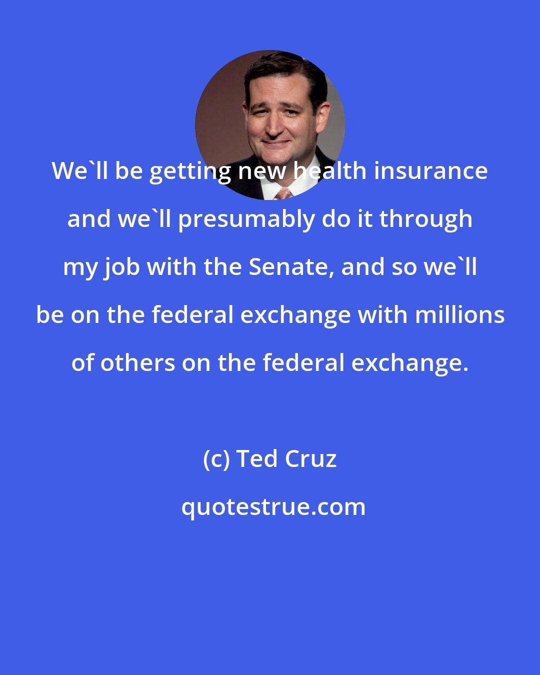 Ted Cruz: We'll be getting new health insurance and we'll presumably do it through my job with the Senate, and so we'll be on the federal exchange with millions of others on the federal exchange.