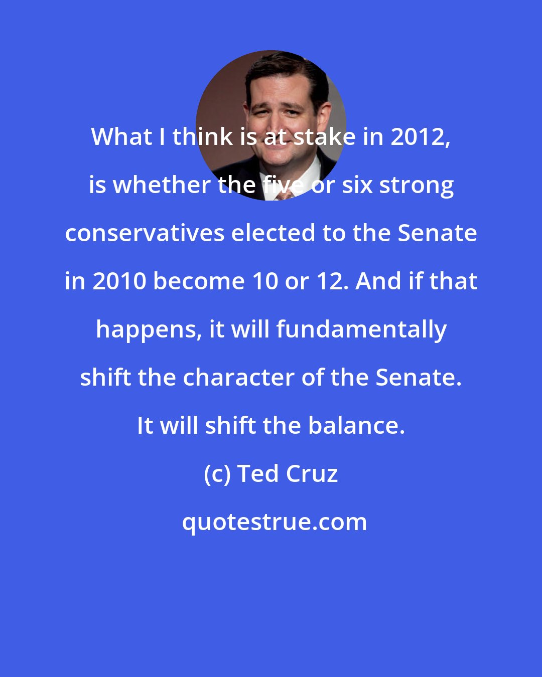 Ted Cruz: What I think is at stake in 2012, is whether the five or six strong conservatives elected to the Senate in 2010 become 10 or 12. And if that happens, it will fundamentally shift the character of the Senate. It will shift the balance.