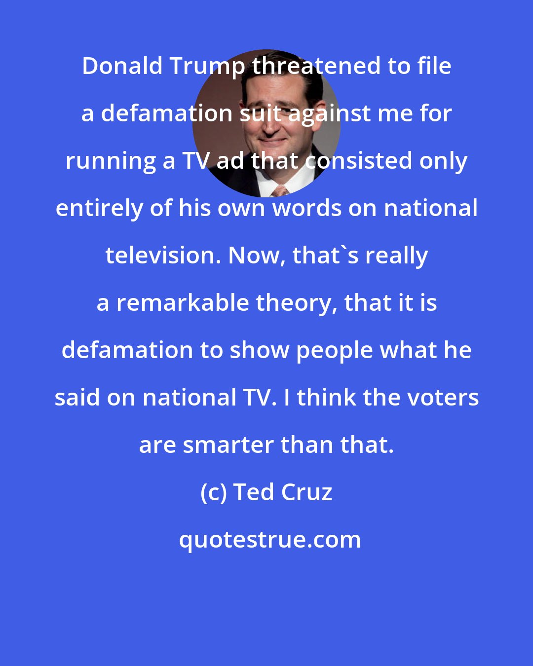 Ted Cruz: Donald Trump threatened to file a defamation suit against me for running a TV ad that consisted only entirely of his own words on national television. Now, that's really a remarkable theory, that it is defamation to show people what he said on national TV. I think the voters are smarter than that.