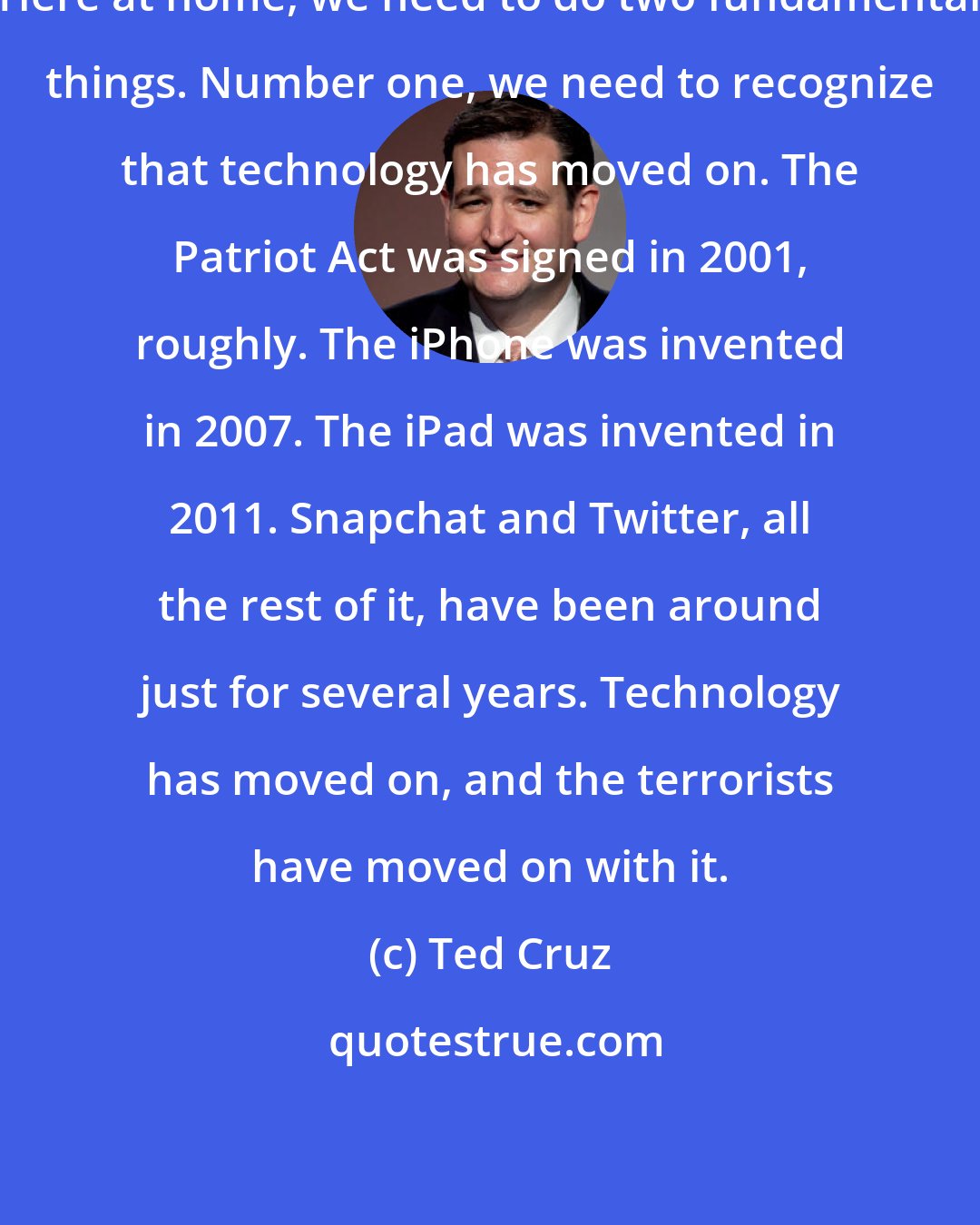 Ted Cruz: Here at home, we need to do two fundamental things. Number one, we need to recognize that technology has moved on. The Patriot Act was signed in 2001, roughly. The iPhone was invented in 2007. The iPad was invented in 2011. Snapchat and Twitter, all the rest of it, have been around just for several years. Technology has moved on, and the terrorists have moved on with it.