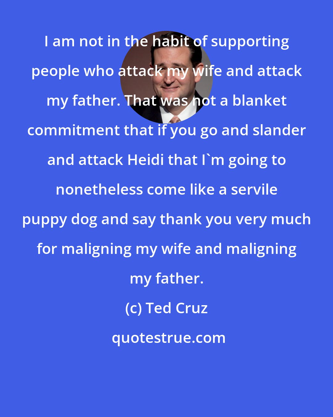 Ted Cruz: I am not in the habit of supporting people who attack my wife and attack my father. That was not a blanket commitment that if you go and slander and attack Heidi that I'm going to nonetheless come like a servile puppy dog and say thank you very much for maligning my wife and maligning my father.