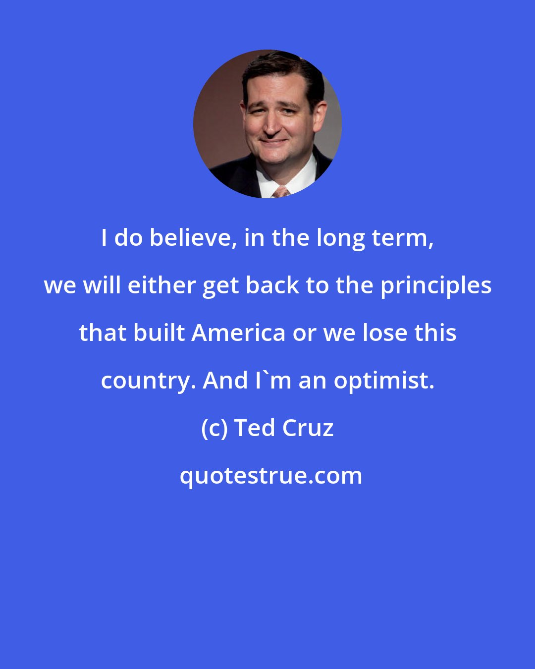 Ted Cruz: I do believe, in the long term, we will either get back to the principles that built America or we lose this country. And I'm an optimist.