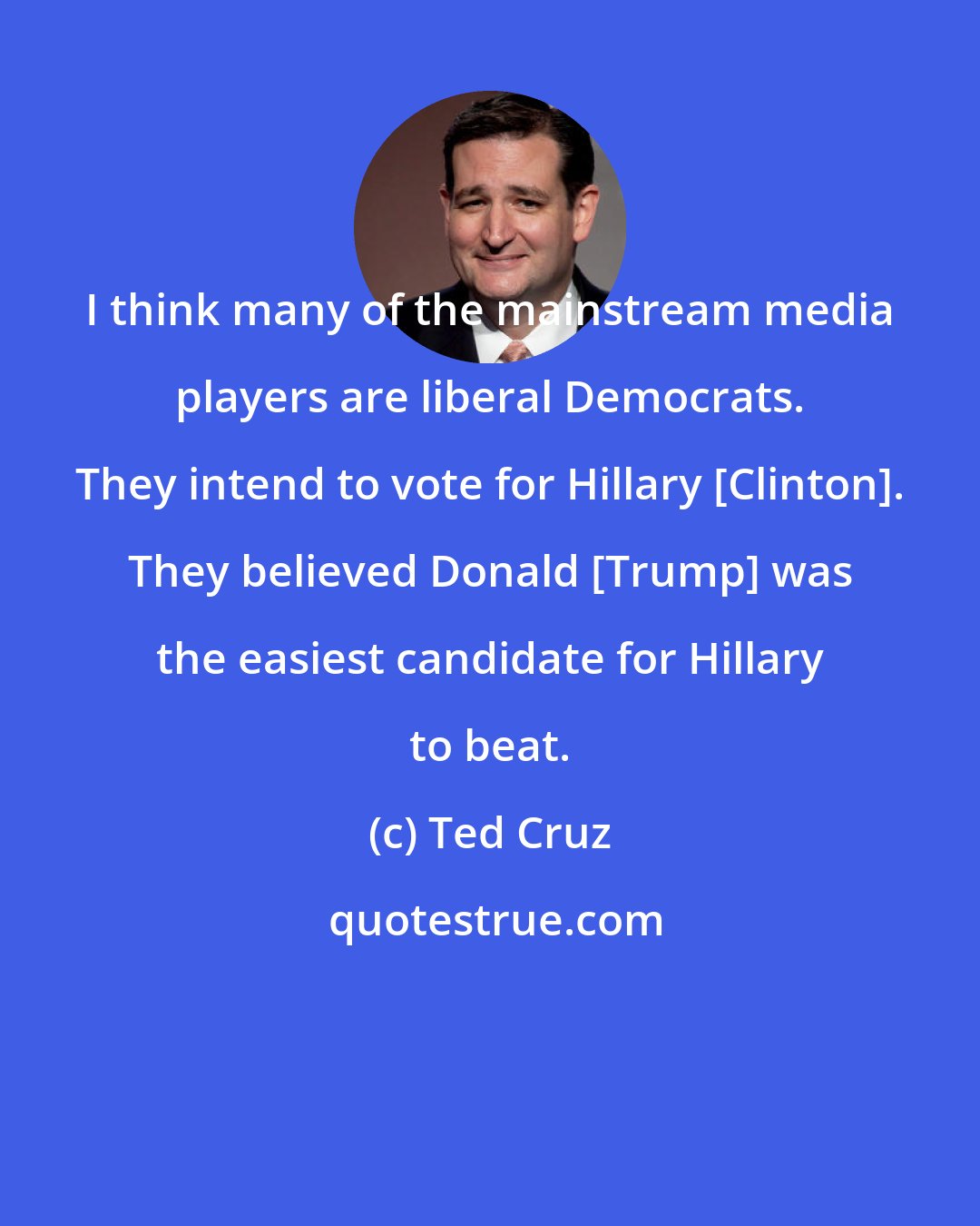 Ted Cruz: I think many of the mainstream media players are liberal Democrats. They intend to vote for Hillary [Clinton]. They believed Donald [Trump] was the easiest candidate for Hillary to beat.