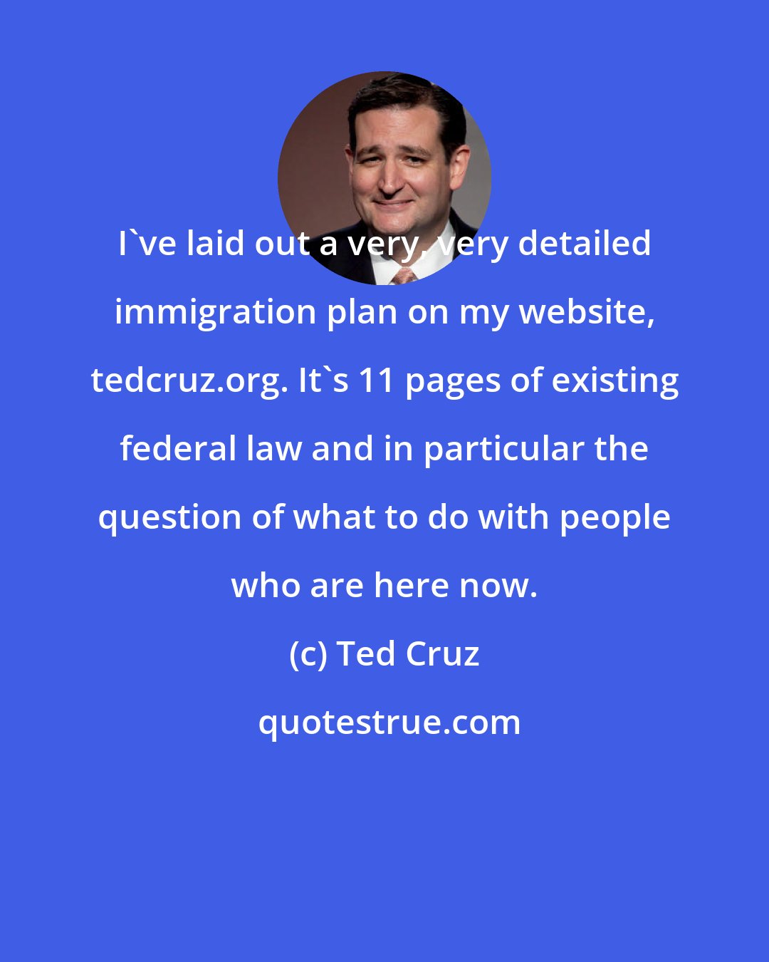 Ted Cruz: I've laid out a very, very detailed immigration plan on my website, tedcruz.org. It's 11 pages of existing federal law and in particular the question of what to do with people who are here now.