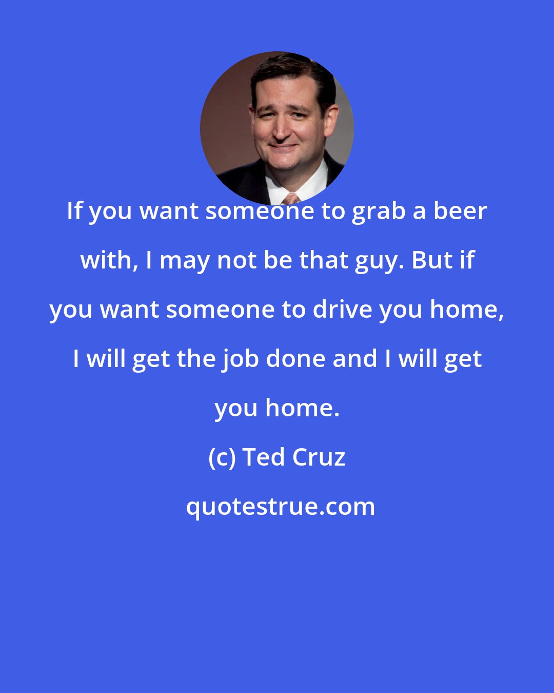 Ted Cruz: If you want someone to grab a beer with, I may not be that guy. But if you want someone to drive you home, I will get the job done and I will get you home.