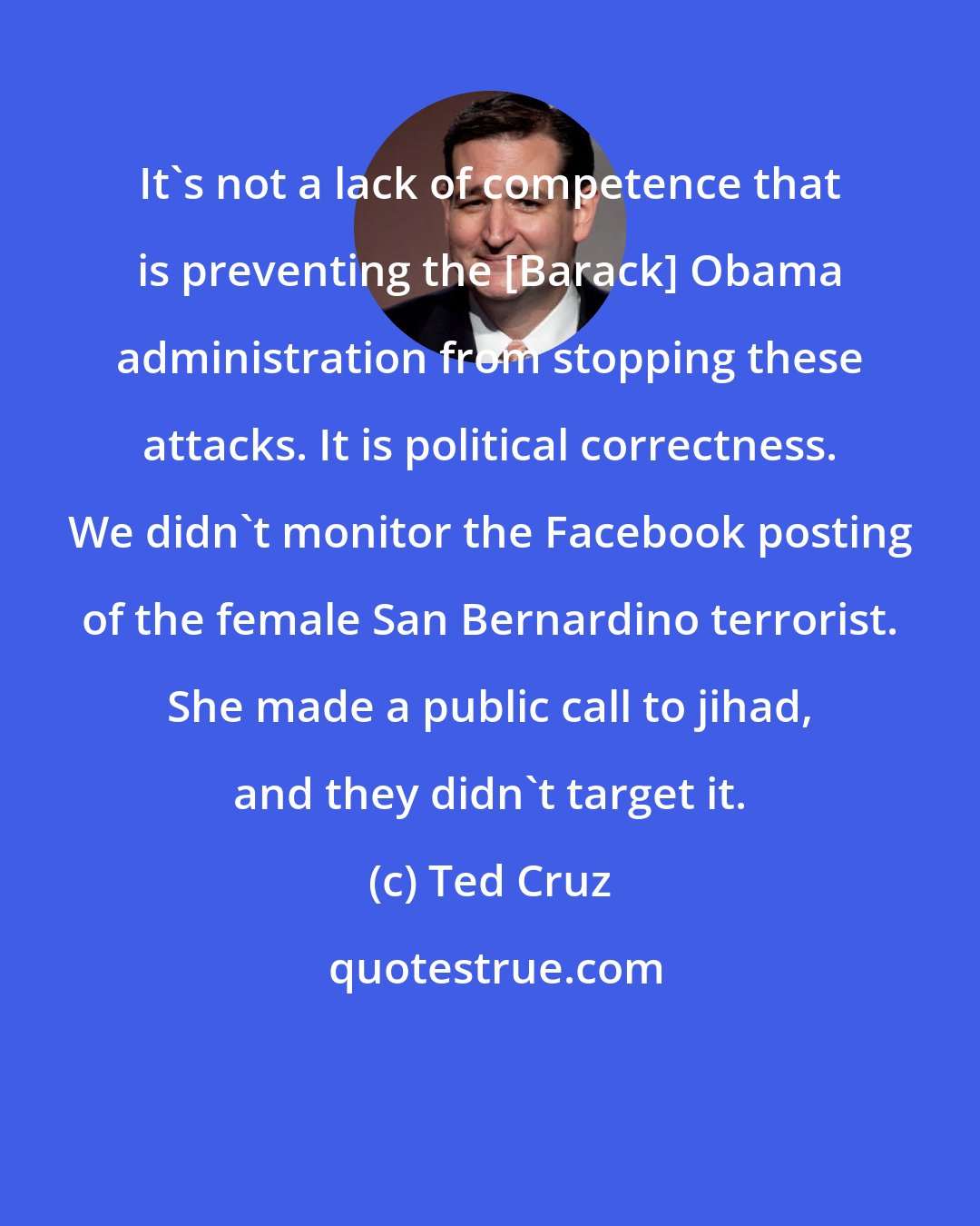 Ted Cruz: It's not a lack of competence that is preventing the [Barack] Obama administration from stopping these attacks. It is political correctness. We didn't monitor the Facebook posting of the female San Bernardino terrorist. She made a public call to jihad, and they didn't target it.