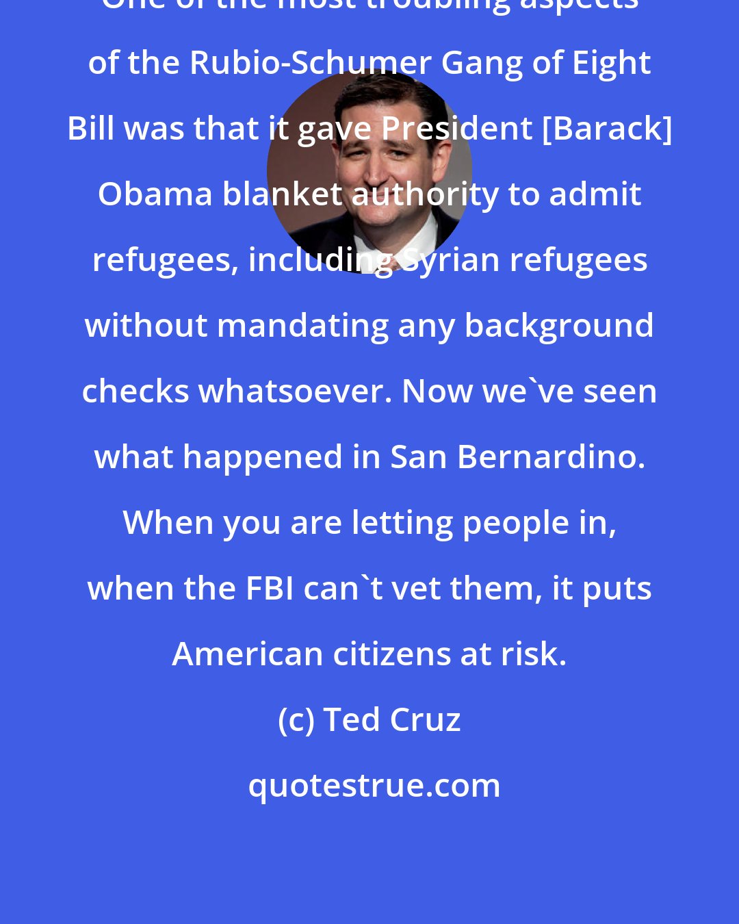 Ted Cruz: One of the most troubling aspects of the Rubio-Schumer Gang of Eight Bill was that it gave President [Barack] Obama blanket authority to admit refugees, including Syrian refugees without mandating any background checks whatsoever. Now we've seen what happened in San Bernardino. When you are letting people in, when the FBI can't vet them, it puts American citizens at risk.