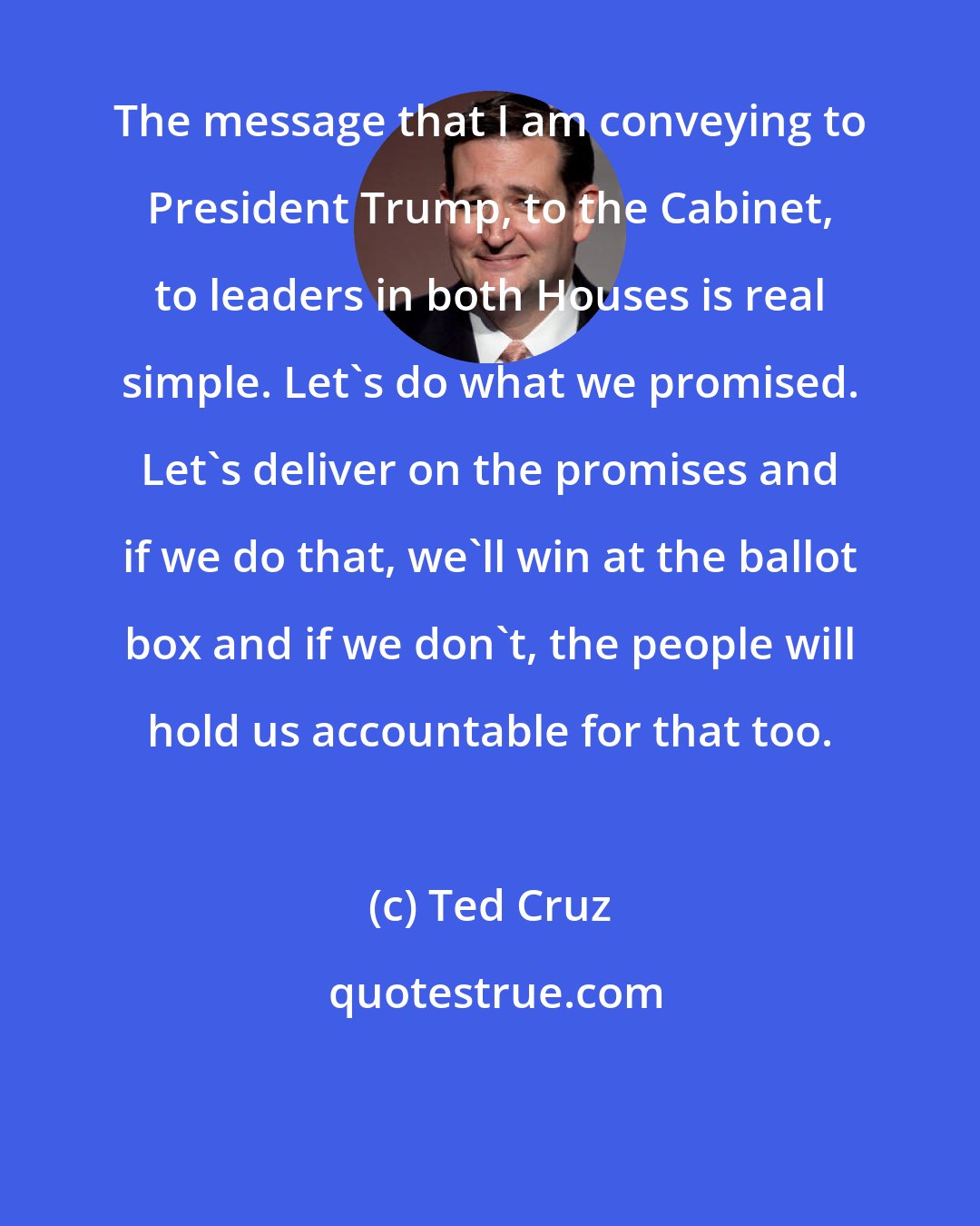 Ted Cruz: The message that I am conveying to President Trump, to the Cabinet, to leaders in both Houses is real simple. Let's do what we promised. Let's deliver on the promises and if we do that, we'll win at the ballot box and if we don't, the people will hold us accountable for that too.