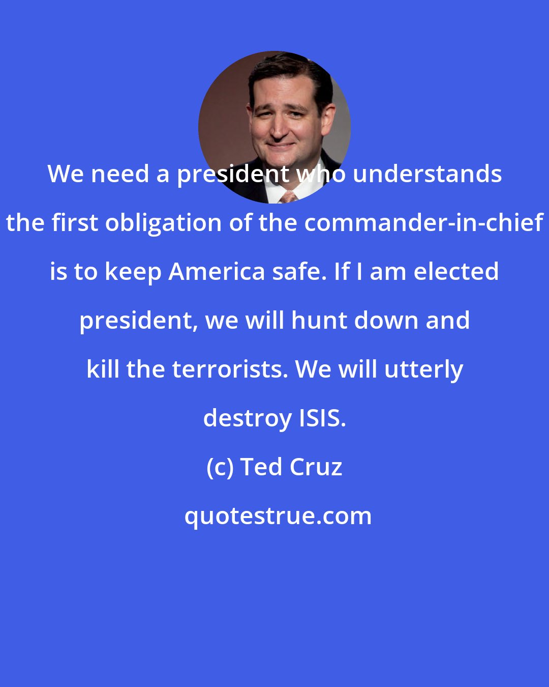 Ted Cruz: We need a president who understands the first obligation of the commander-in-chief is to keep America safe. If I am elected president, we will hunt down and kill the terrorists. We will utterly destroy ISIS.