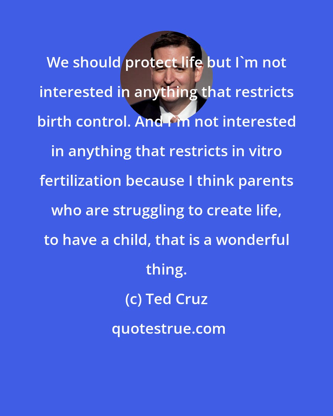 Ted Cruz: We should protect life but I'm not interested in anything that restricts birth control. And I'm not interested in anything that restricts in vitro fertilization because I think parents who are struggling to create life, to have a child, that is a wonderful thing.