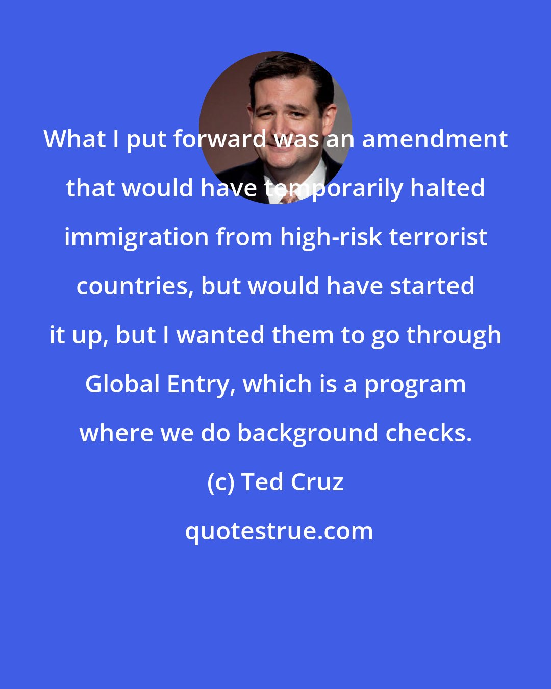 Ted Cruz: What I put forward was an amendment that would have temporarily halted immigration from high-risk terrorist countries, but would have started it up, but I wanted them to go through Global Entry, which is a program where we do background checks.