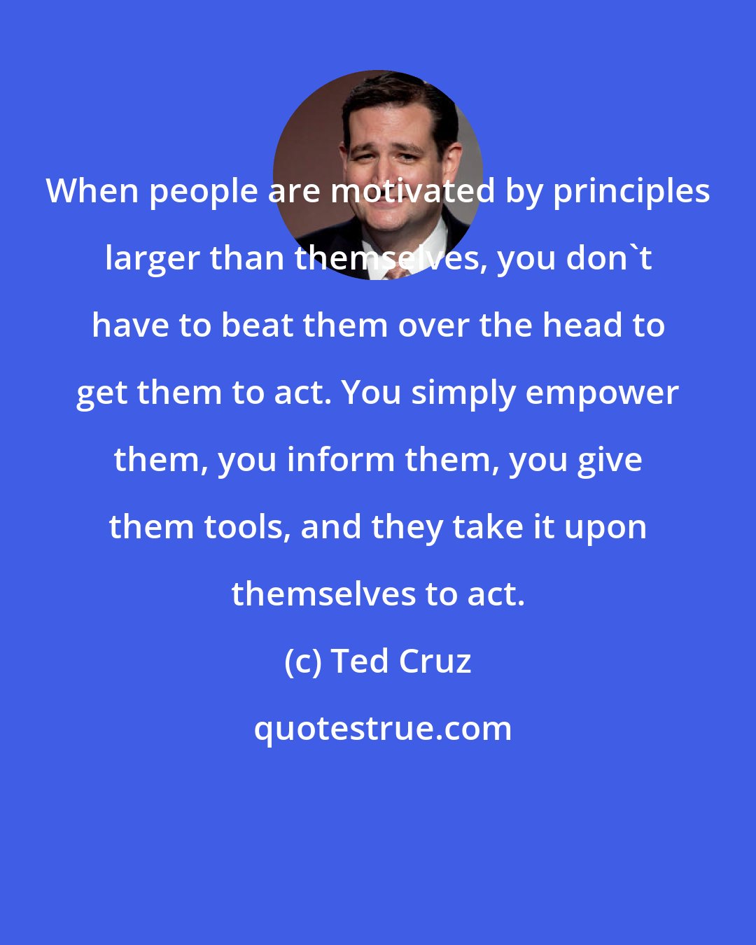 Ted Cruz: When people are motivated by principles larger than themselves, you don't have to beat them over the head to get them to act. You simply empower them, you inform them, you give them tools, and they take it upon themselves to act.