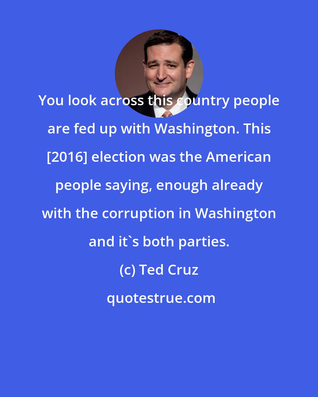 Ted Cruz: You look across this country people are fed up with Washington. This [2016] election was the American people saying, enough already with the corruption in Washington and it's both parties.