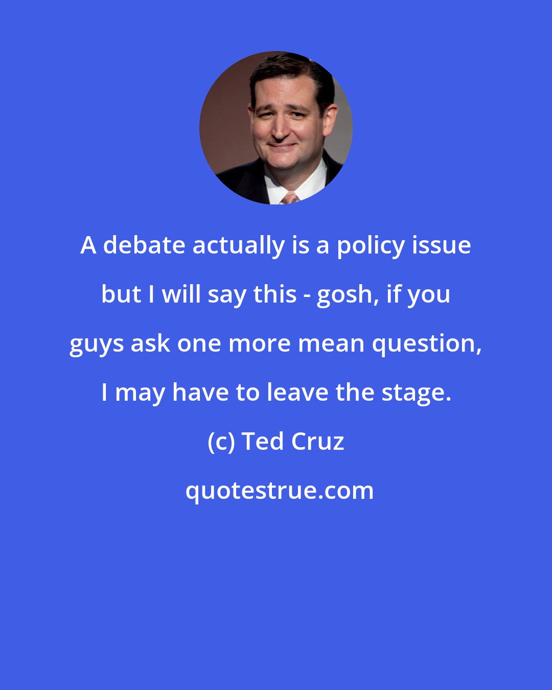 Ted Cruz: A debate actually is a policy issue but I will say this - gosh, if you guys ask one more mean question, I may have to leave the stage.