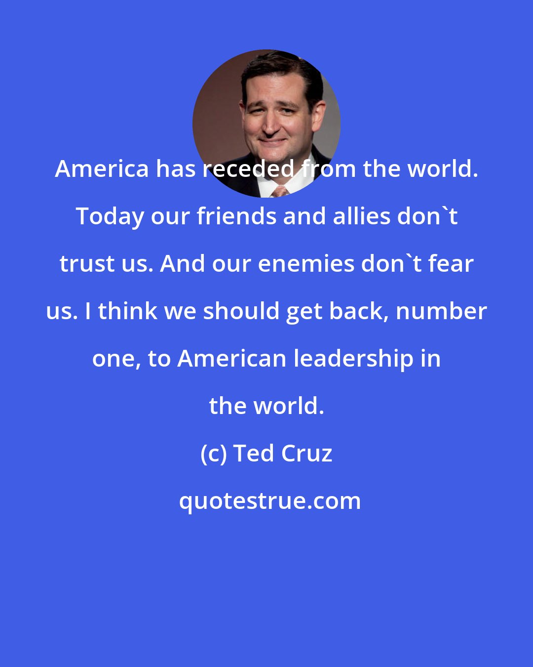 Ted Cruz: America has receded from the world. Today our friends and allies don't trust us. And our enemies don't fear us. I think we should get back, number one, to American leadership in the world.