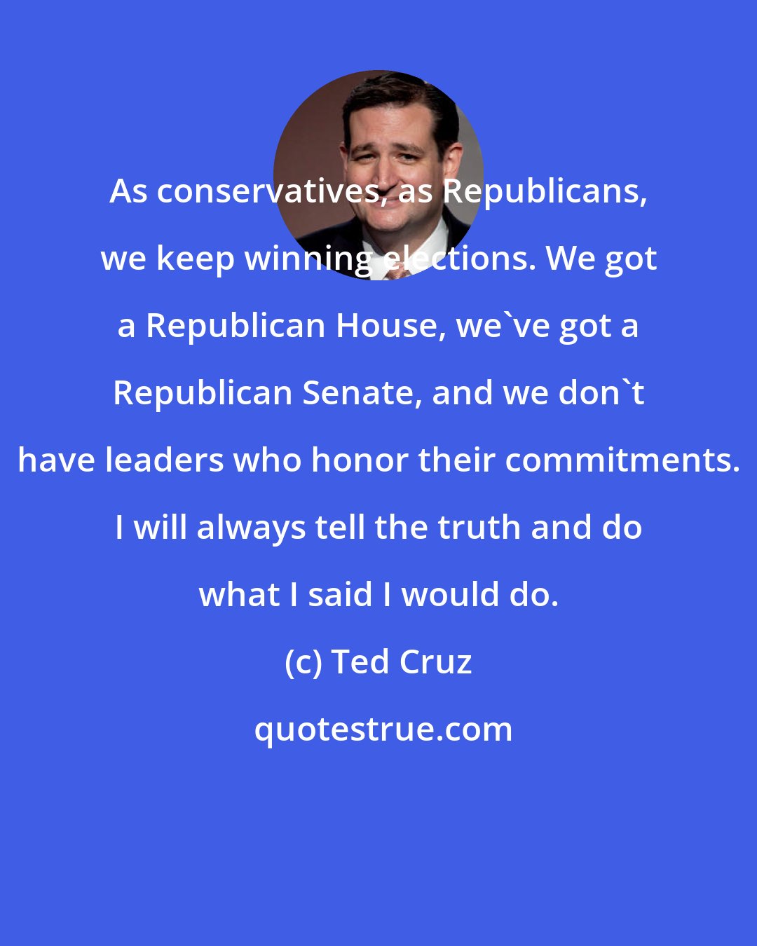 Ted Cruz: As conservatives, as Republicans, we keep winning elections. We got a Republican House, we've got a Republican Senate, and we don't have leaders who honor their commitments. I will always tell the truth and do what I said I would do.