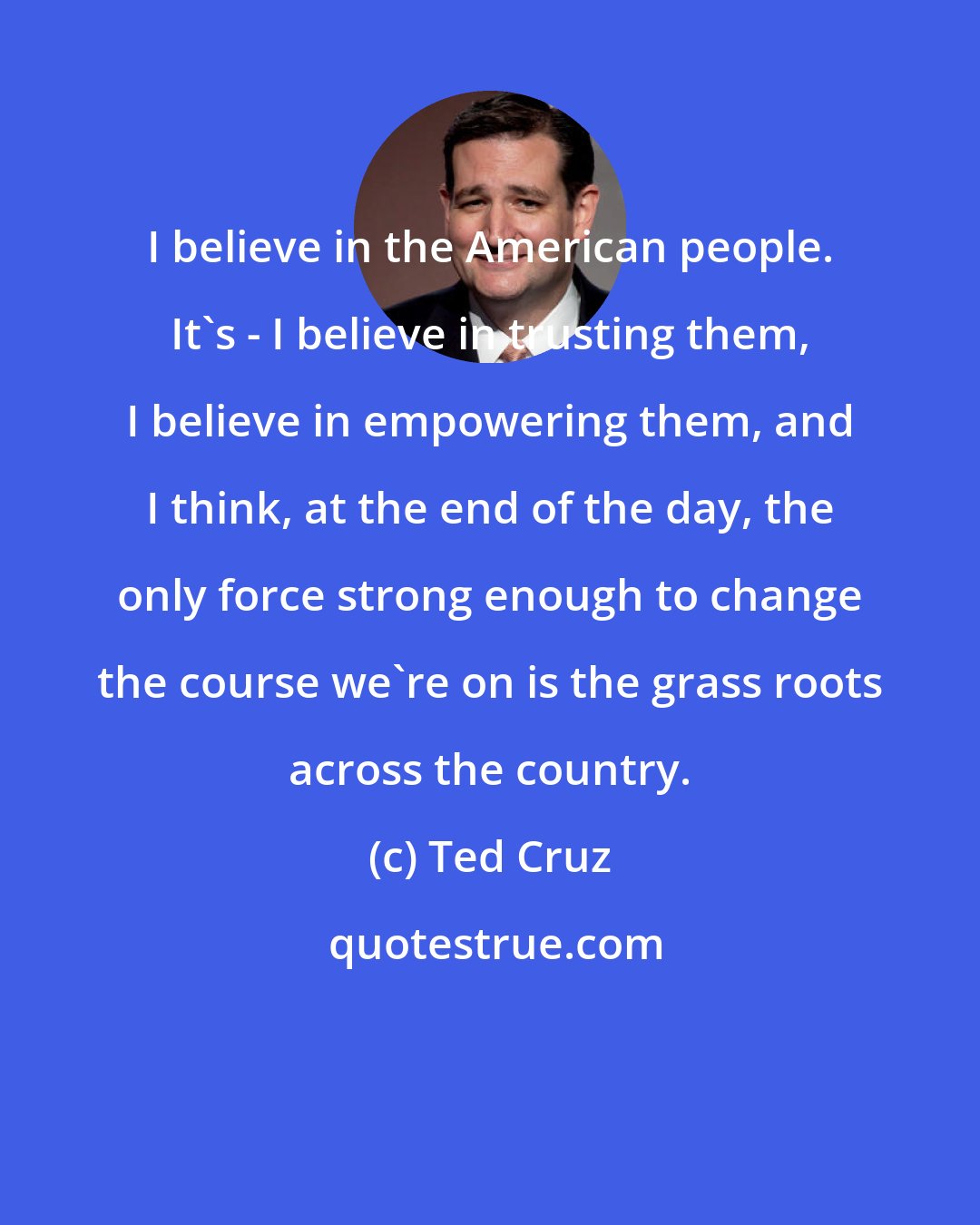 Ted Cruz: I believe in the American people. It's - I believe in trusting them, I believe in empowering them, and I think, at the end of the day, the only force strong enough to change the course we're on is the grass roots across the country.