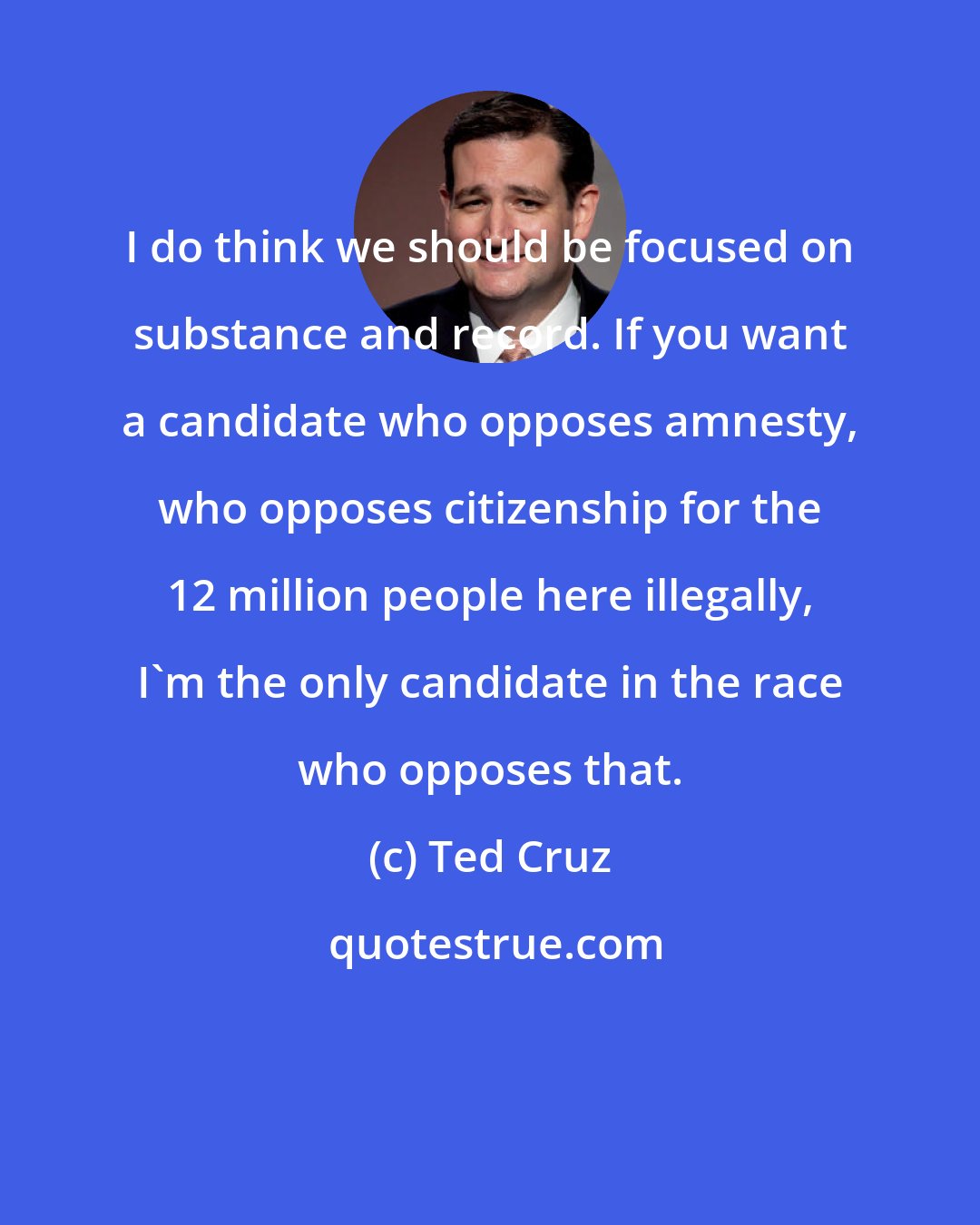 Ted Cruz: I do think we should be focused on substance and record. If you want a candidate who opposes amnesty, who opposes citizenship for the 12 million people here illegally, I'm the only candidate in the race who opposes that.