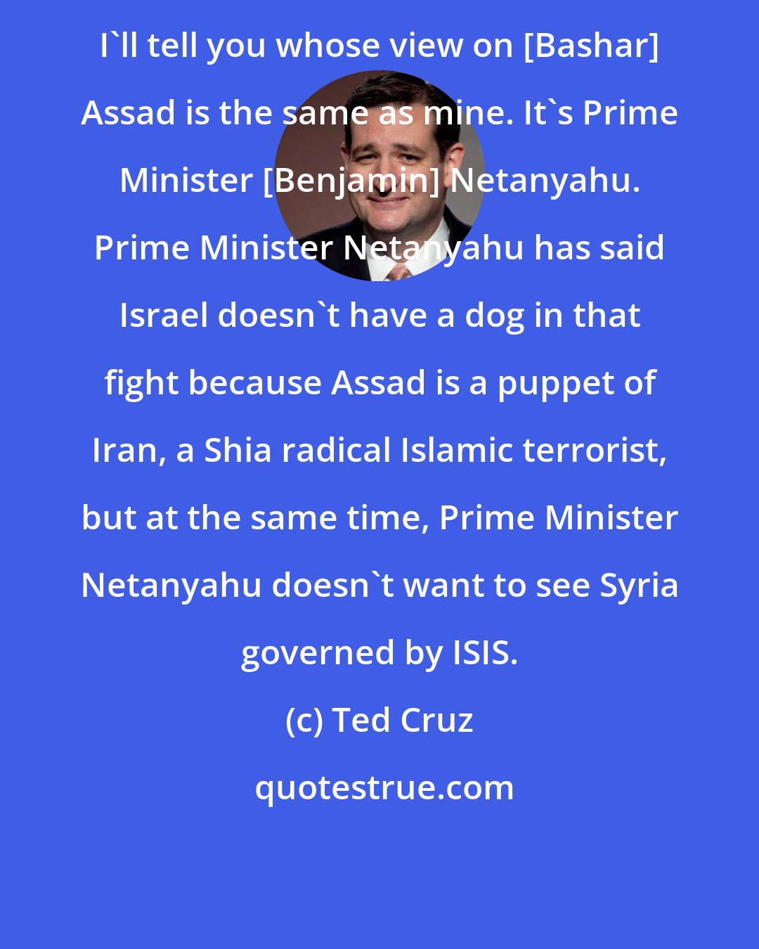 Ted Cruz: I'll tell you whose view on [Bashar] Assad is the same as mine. It's Prime Minister [Benjamin] Netanyahu. Prime Minister Netanyahu has said Israel doesn't have a dog in that fight because Assad is a puppet of Iran, a Shia radical Islamic terrorist, but at the same time, Prime Minister Netanyahu doesn't want to see Syria governed by ISIS.