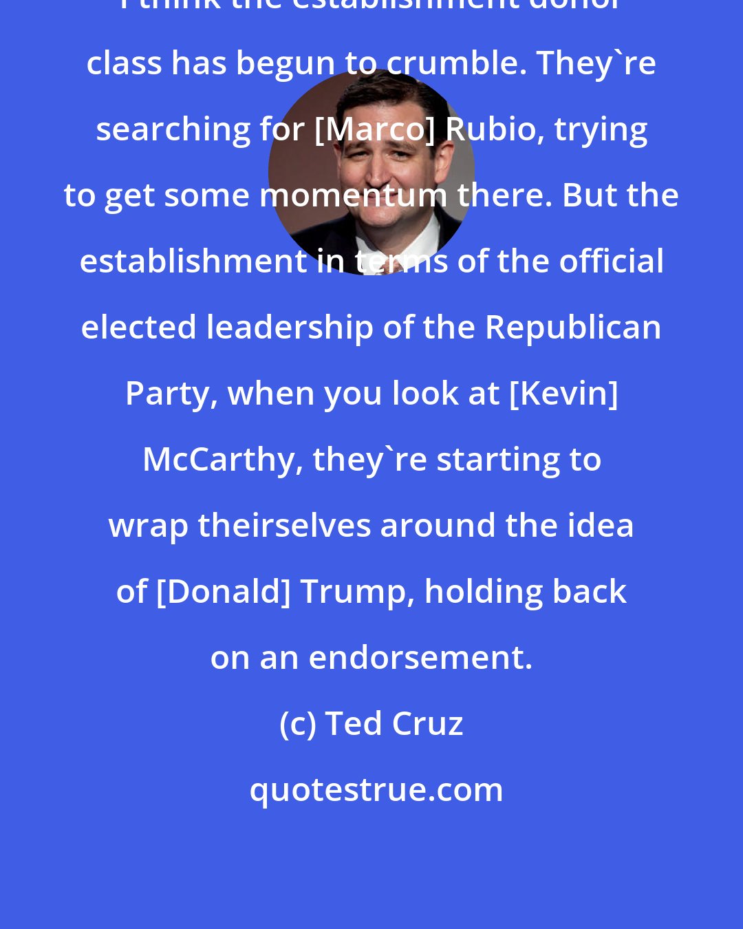 Ted Cruz: I think the establishment donor class has begun to crumble. They`re searching for [Marco] Rubio, trying to get some momentum there. But the establishment in terms of the official elected leadership of the Republican Party, when you look at [Kevin] McCarthy, they`re starting to wrap theirselves around the idea of [Donald] Trump, holding back on an endorsement.