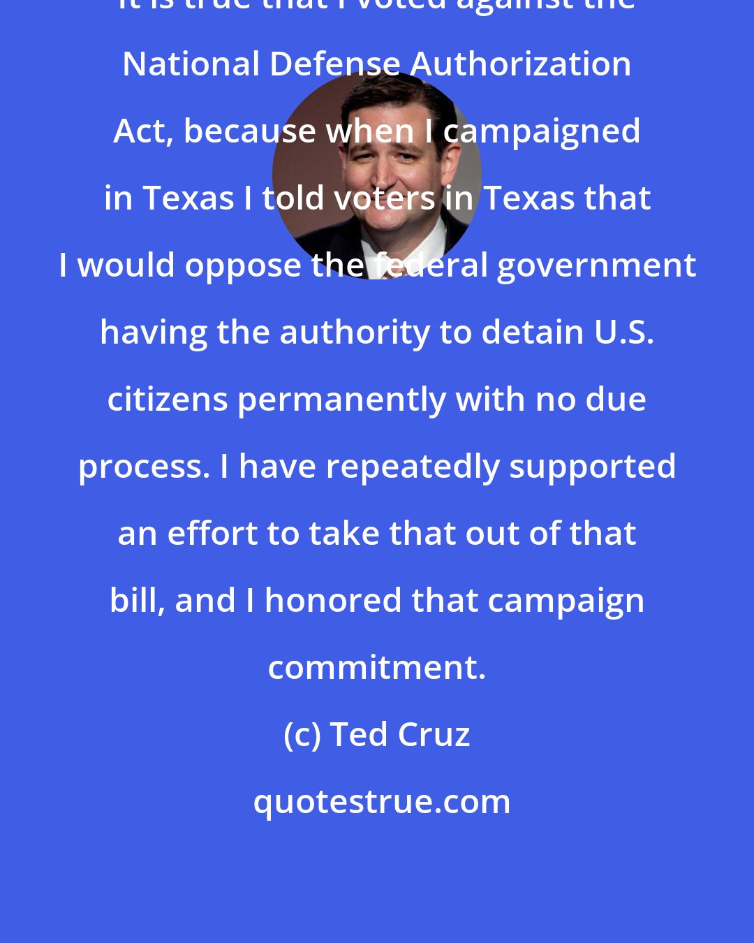 Ted Cruz: It is true that I voted against the National Defense Authorization Act, because when I campaigned in Texas I told voters in Texas that I would oppose the federal government having the authority to detain U.S. citizens permanently with no due process. I have repeatedly supported an effort to take that out of that bill, and I honored that campaign commitment.