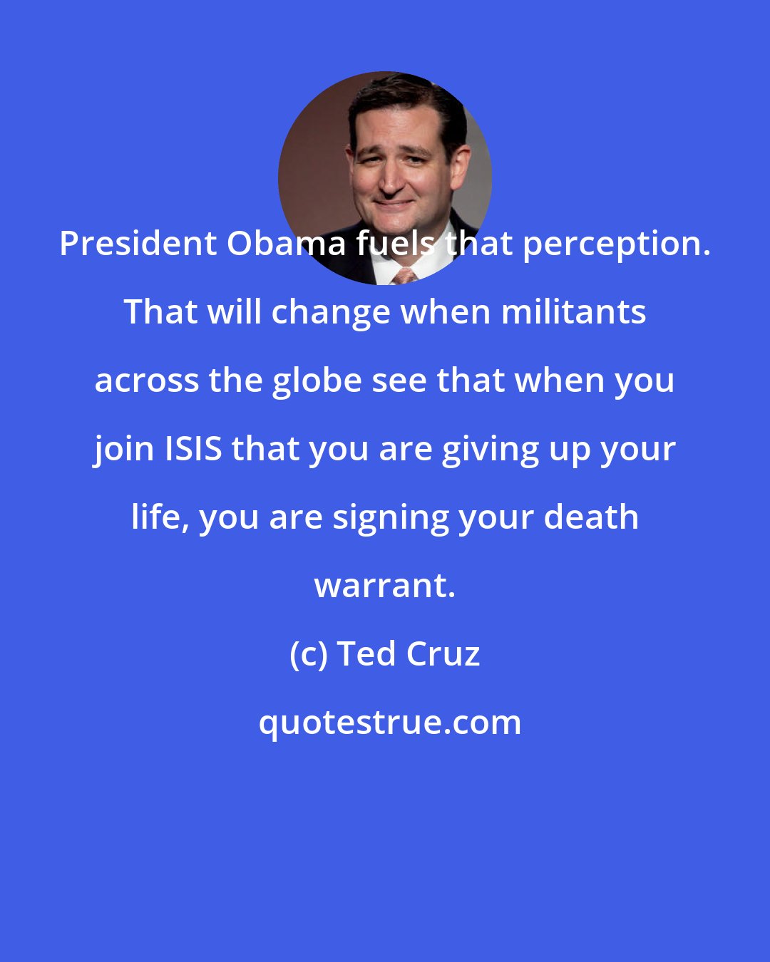 Ted Cruz: President Obama fuels that perception. That will change when militants across the globe see that when you join ISIS that you are giving up your life, you are signing your death warrant.