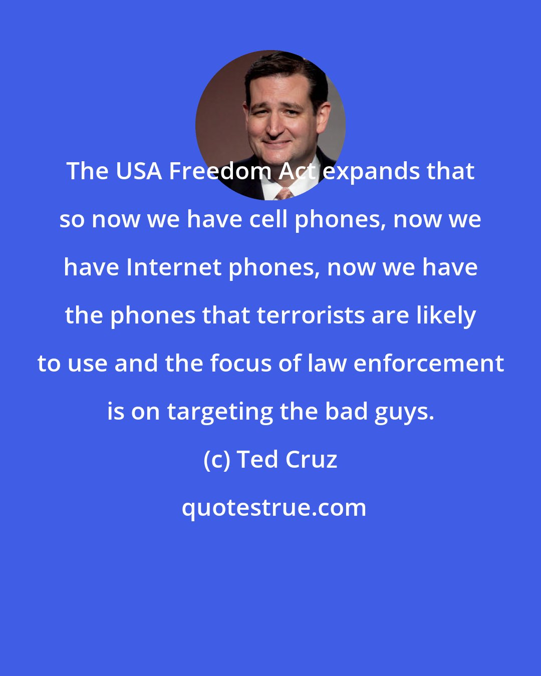 Ted Cruz: The USA Freedom Act expands that so now we have cell phones, now we have Internet phones, now we have the phones that terrorists are likely to use and the focus of law enforcement is on targeting the bad guys.