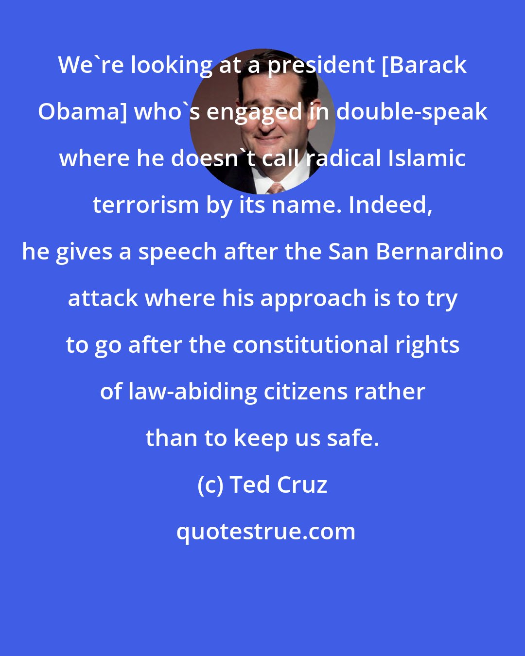 Ted Cruz: We're looking at a president [Barack Obama] who's engaged in double-speak where he doesn't call radical Islamic terrorism by its name. Indeed, he gives a speech after the San Bernardino attack where his approach is to try to go after the constitutional rights of law-abiding citizens rather than to keep us safe.