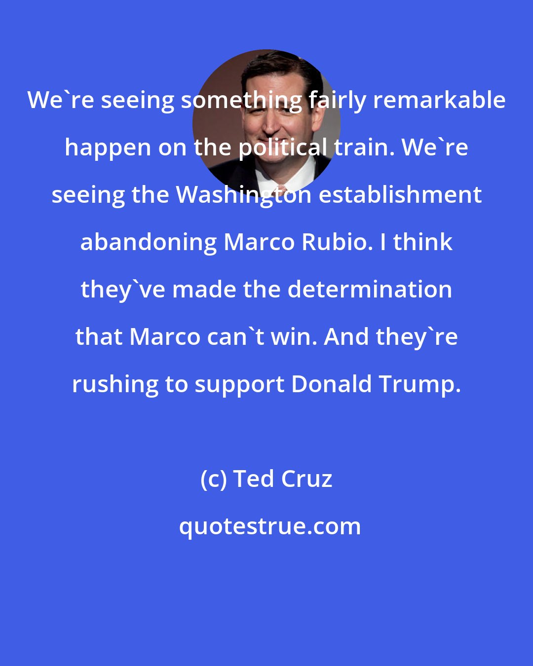 Ted Cruz: We`re seeing something fairly remarkable happen on the political train. We`re seeing the Washington establishment abandoning Marco Rubio. I think they`ve made the determination that Marco can`t win. And they`re rushing to support Donald Trump.