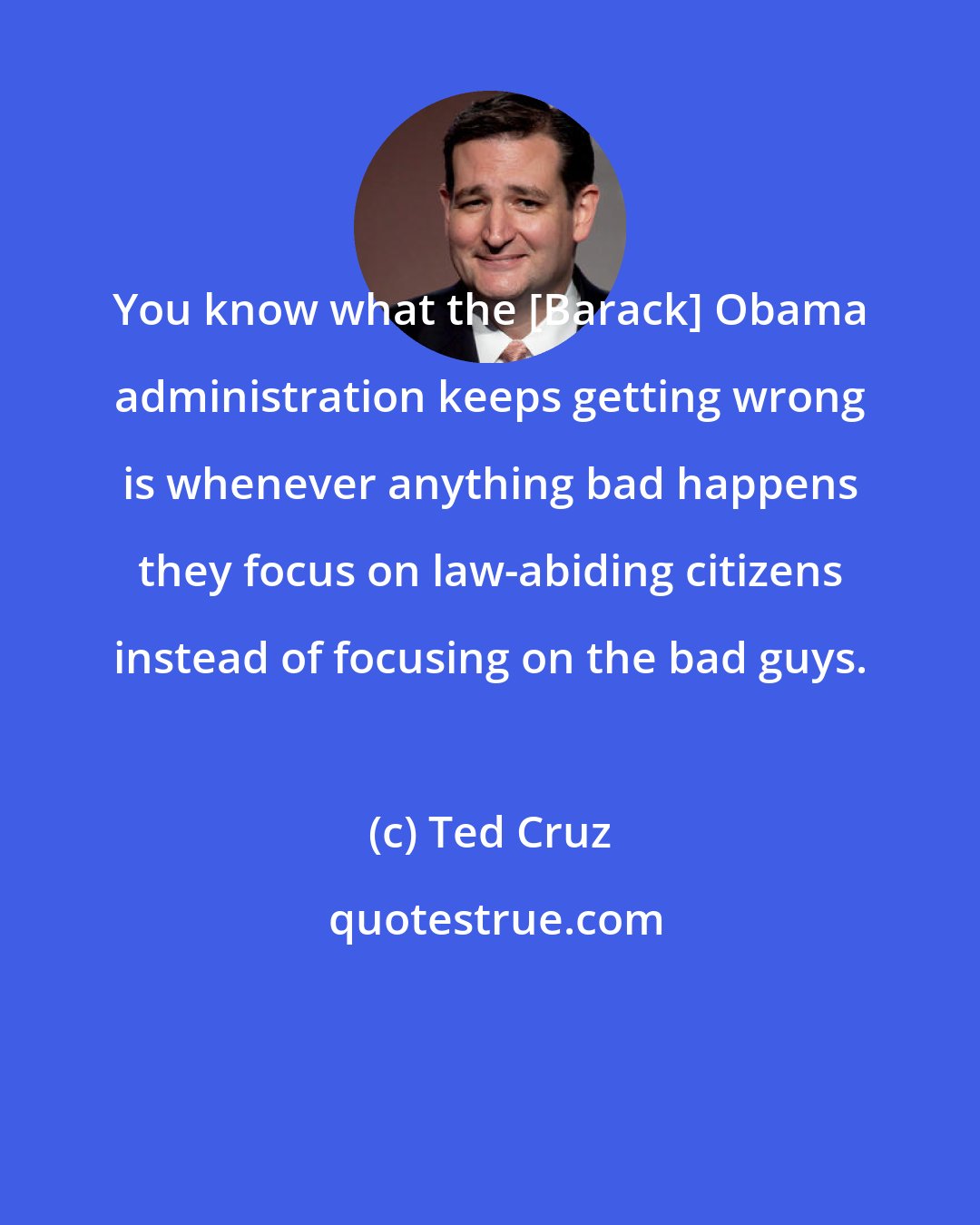 Ted Cruz: You know what the [Barack] Obama administration keeps getting wrong is whenever anything bad happens they focus on law-abiding citizens instead of focusing on the bad guys.