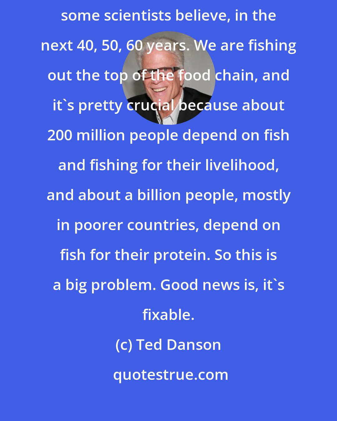 Ted Danson: The biggest danger we face is overfishing. We literally could fish out our oceans, some scientists believe, in the next 40, 50, 60 years. We are fishing out the top of the food chain, and it's pretty crucial because about 200 million people depend on fish and fishing for their livelihood, and about a billion people, mostly in poorer countries, depend on fish for their protein. So this is a big problem. Good news is, it's fixable.