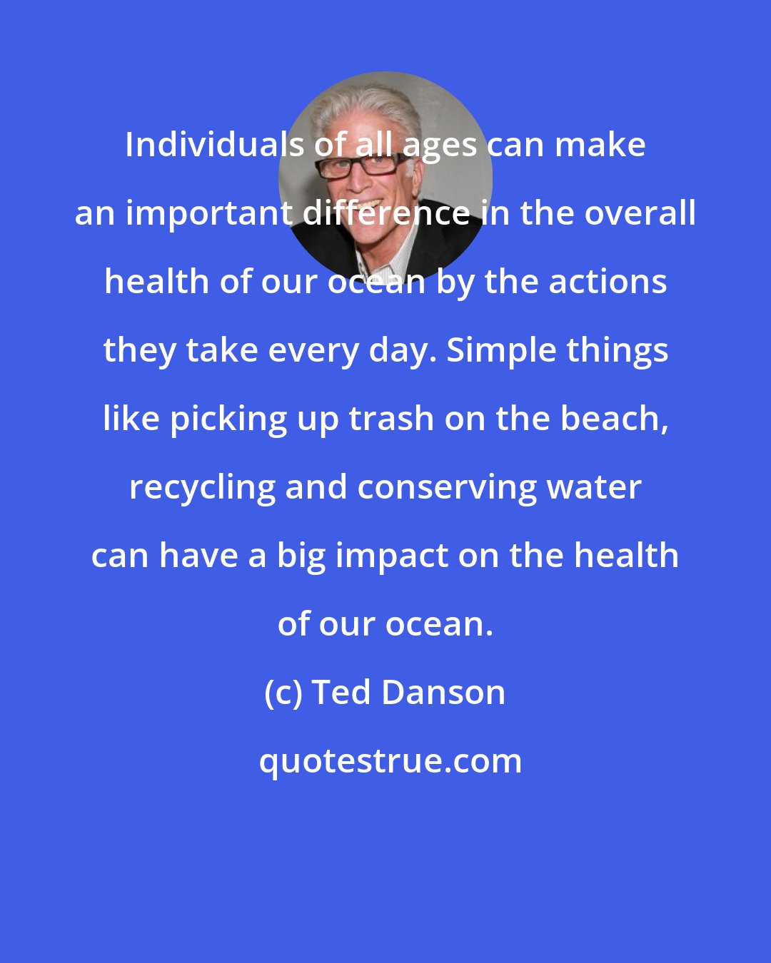 Ted Danson: Individuals of all ages can make an important difference in the overall health of our ocean by the actions they take every day. Simple things like picking up trash on the beach, recycling and conserving water can have a big impact on the health of our ocean.